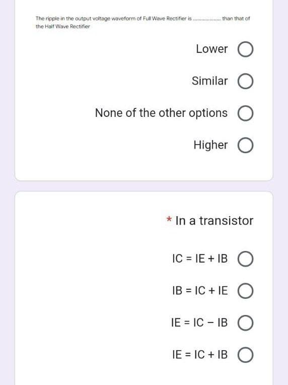 The ripple in the output voltage waveform of Full Wave Rectifier is.................. than that of
the Half Wave Rectifier
Lower O
Similar O
None of the other options O
Higher O
* In a transistor
IC = IE + IBO
IB = IC+IE O
IE= IC - IBO
IE = IC + IB O