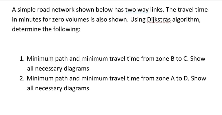 A simple road network shown below has two way links. The travel time
in minutes for zero volumes is also shown. Using Dijkstras algorithm,
determine the following:
1. Minimum path and minimum travel time from zone B to C. Show
all necessary diagrams
2. Minimum path and minimum travel time from zone A to D. Show
all necessary diagrams
