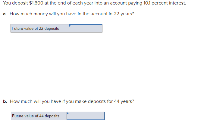You deposit $1,600 at the end of each year into an account paying 10.1 percent interest.
a. How much money will you have in the account in 22 years?
Future value of 22 deposits
b. How much will you have if you make deposits for 44 years?
Future value of 44 deposits
