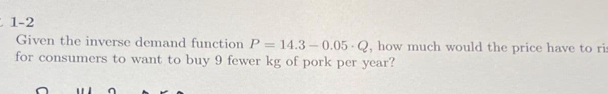 1-2
Given the inverse demand function P = 14.3-0.05 Q, how much would the price have to ris
for consumers to want to buy 9 fewer kg of pork per year?
WI n