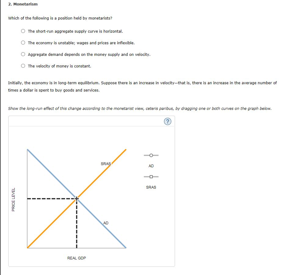 2. Monetarism
Which of the following is a position held by monetarists?
The short-run aggregate supply curve is horizontal.
The economy is unstable; wages and prices are inflexible.
Aggregate demand depends on the money supply and on velocity.
The velocity of money is constant.
Initially, the economy is in long-term equilibrium. Suppose there is an increase in velocity-that is, there is an increase in the average number of
times a dollar is spent to buy goods and services.
PRICE LEVEL
Show the long-run effect of this change according to the monetarist view, ceteris paribus, by dragging one or both curves on the graph below.
REAL GDP
SRAS
AD
AD
SRAS
?