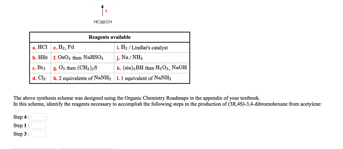 HC=CH
Reagents available
а. НСI
е. Нэ, Рd
i. H2 / Lindlar's catalyst
b. HBr
OsO4 then NaHSO3
j. Na / NH3
с. Вr2
g. O3 then (CH3)2S
k. (sia)2 BH then H2 O2, NaOH
d. Cl2
h. 2 equivalents of NaNH2 1. 1 equivalent of NaNH2
The above synthesis scheme was designed using the Organic Chemistry Roadmaps in the appendix of your textbook.
In this scheme, identify the reagents necessary to accomplish the following steps in the production of (3R,4S)-3,4-dibromohexane from acetylene:
Step 4:
Step 1:
Step 3:
