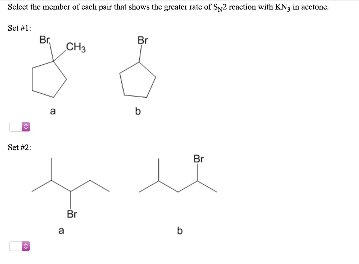 Select the member of each pair that shows the greater rate of Sn2 reaction with KN3 in acetone.
Set #1:
Br,
CH3
Br
a
b
Set #2:
Br
Br
a
