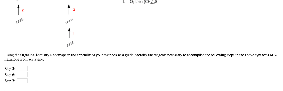 i. Öz then (CH3)2S
3
Using the Organic Chemistry Roadmaps in the appendix of your textbook as a guide, identify the reagents necessary to accomplish the following steps in the above synthesis of 3-
hexanone from acetylene:
Step 3:
Step 5:
Step 7:
