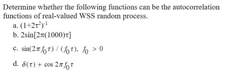 Determine whether the following functions can be the autocorrelation
functions of real-valued WSS random process.
a. (1+27²)-¹
b.
2sin[2π(1000)t]
c. sin(27 fot) / (ft), fo > 0
d. 8(T) + cos 2 fot
