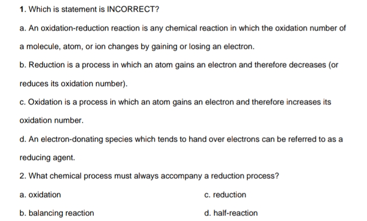 1. Which is statement is INCORRECT?
a. An oxidation-reduction reaction is any chemical reaction in which the oxidation number of
a molecule, atom, or ion changes by gaining or losing an electron.
b. Reduction is a process in which an atom gains an electron and therefore decreases (or
reduces its oxidation number).
c. Oxidation is a process in which an atom gains an electron and therefore increases its
oxidation number.
d. An electron-donating species which tends to hand over electrons can be referred to as a
reducing agent.
2. What chemical process must always accompany a reduction process?
a. oxidation
c. reduction
b. balancing reaction
d. half-reaction
