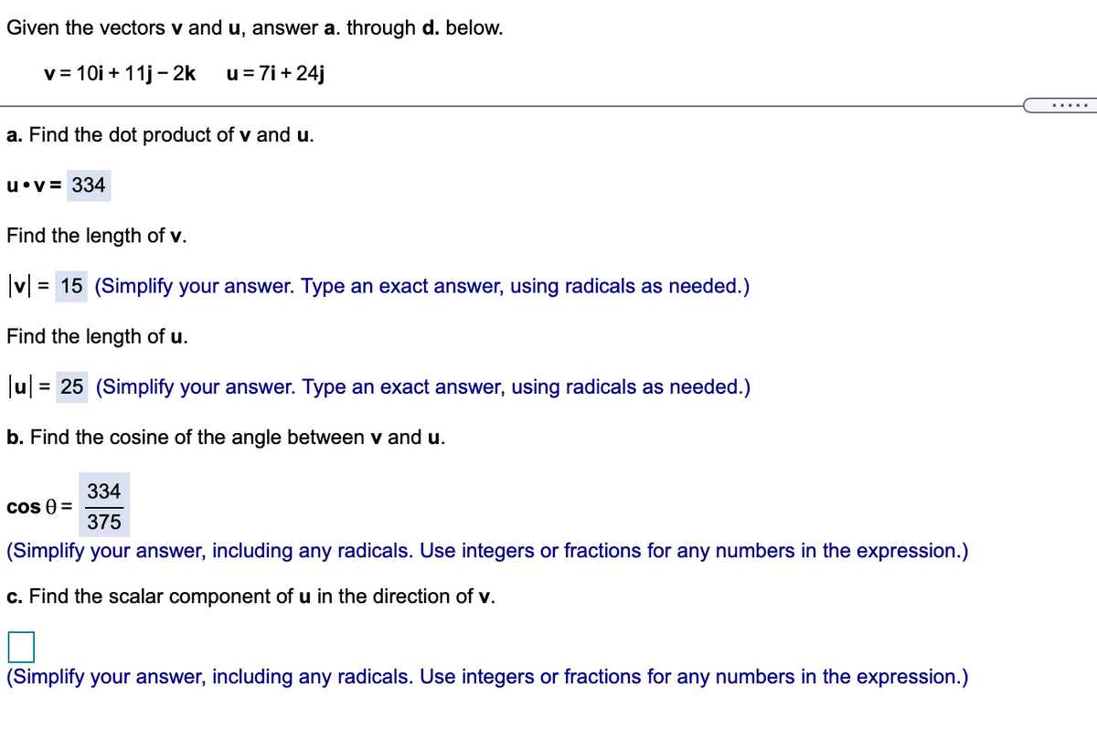 Given the vectors v and u, answer a. through d. below.
v= 10i + 11j - 2k
u= 7i+24j
a. Find the dot product of v and u.
u•v= 334
Find the length of v.
|v| =
= 15 (Simplify your answer. Type an exact answer, using radicals as needed.)
Find the length of u.
Jul = 25 (Simplify your answer. Type an exact answer, using radicals as needed.)
b. Find the cosine of the angle between v and u.
334
cos ) =
375
(Simplify your answer, including any radicals. Use integers or fractions for any numbers in the expression.)
c. Find the scalar component of u in the direction of v.
(Simplify your answer, including any radicals. Use integers or fractions for any numbers in the expression.)
