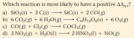 Which reaction is most likely to have a positive ASys?
a) SiO2(s) + 3 C(s)
b) 6 CO2(g) + 6 H¿O(g)
c) CO(g) + Cl2(g)
d) 3 NO:(g) + H2O(1) 2 HN0;(1) + NO(g)
SiC(s) + 2 CO(g)
-
CH12O6(8) + 6 O2(8)
- COCI2(g)
