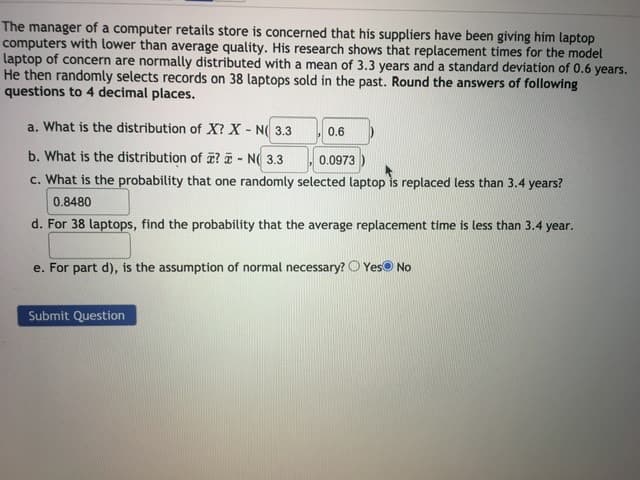 The manager of a computer retails store is concerned that his suppliers have been giving him laptop
computers with lower than average quality. His research shows that replacement times for the model
Laptop of concern are normally distributed with a mean of 3.3 years and a standard deviation of 0.6 years.
He then randomly selects records on 38 laptops sold in the past. Round the answers of following
questions to 4 decimal places.
a. What is the distribution of X? X - N( 3.3
0.6
b. What is the distribution of 7? 7 - NO 33 00973
