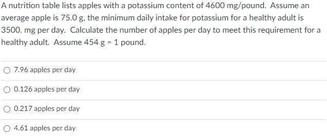 A nutrition table lists apples with a potassium content of 4600 mg/pound. Assume an
average apple is 75.0 g, the minimum daily intake for potassium for a healthy adult is
3500. mg per day. Calculate the number of apples per day to meet this requirement for a
healthy adult. Assume 454 g = 1 pound.
O 7.96 apples per day
O 0.126 apples per day
O 0.217 apples per day
O 4.61 apples per day
