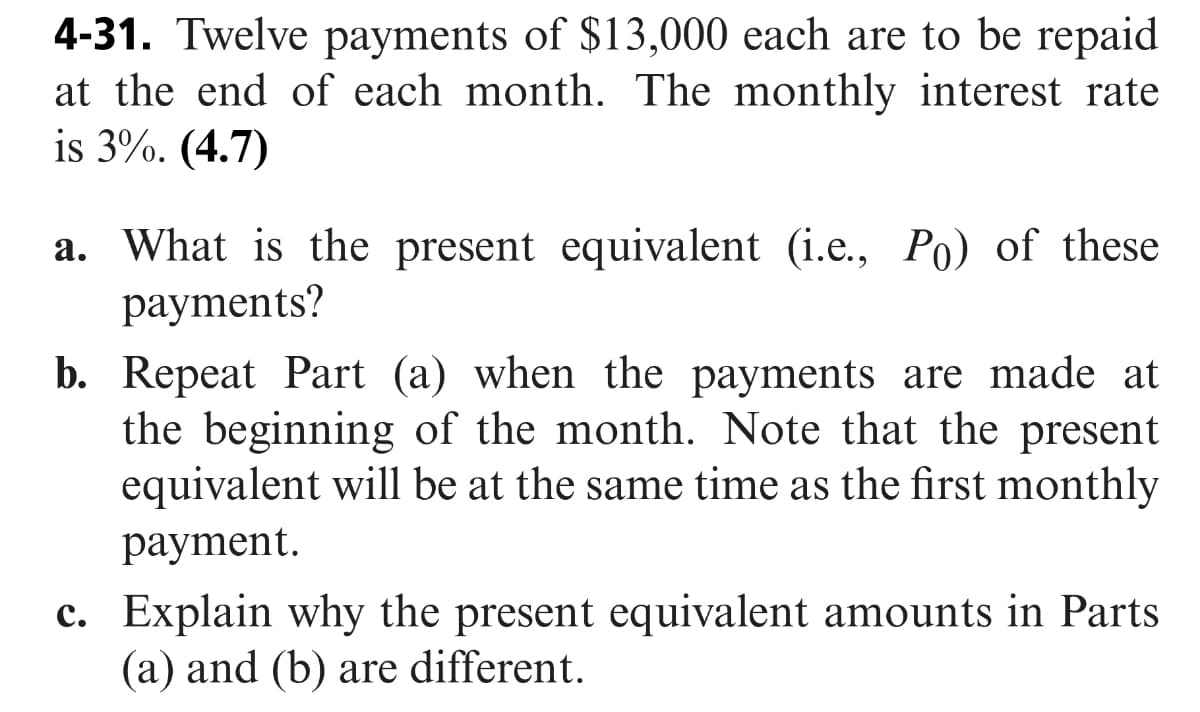 4-31. Twelve payments of $13,000 each are to be repaid
at the end of each month. The monthly interest rate
is 3%. (4.7)
a. What is the present equivalent (i.e., Po) of these
рayments?
b. Repeat Part (a) when the payments are made at
the beginning of the month. Note that the present
equivalent will be at the same time as the first monthly
рayment.
c. Explain why the present equivalent amounts in Parts
(a) and (b) are different.
