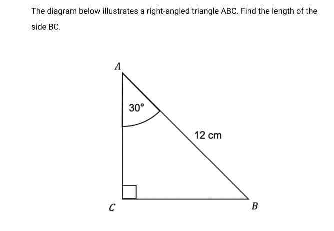 The diagram below illustrates a right-angled triangle ABC. Find the length of the
side BC.
A
30°
12 cm
C
B
