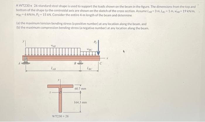AWT230 x 26 standard steel shape is used to support the loads shown on the beam in the figure. The dimensions from the top and
bottom of the shape to the centroidal axis are shown on the sketch of the cross section. Assume LAB 3 m, Lac-1m. WAB-19 kN/m,
WBC-6 kN/m, Pc-15 kN. Consider the entire 4-m length of the beam and determine
(a) the maximum tension bending stress (a positive number) at any location along the beam, and
(b) the maximum compression bending stress (a negative number) at any location along the beam.
WAR
LAB
60.7 mm
T
WT230 x 26
Wac
164.3 mm
Lac
C