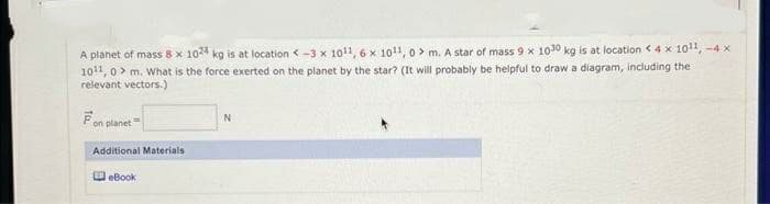 A planet of mass 8 x 1024 kg is at location <-3 x 1011, 6x 1011, 0> m. A star of mass 9 x 1030 kg is at location < 4 x 1011,-4 x
10¹1, 0> m. What is the force exerted on the planet by the star? (It will probably be helpful to draw a diagram, including the
relevant vectors.)
on planet
Additional Materials
eBook
N