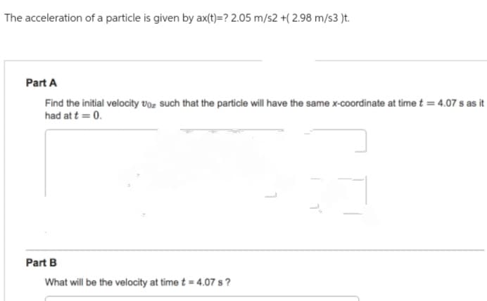 The acceleration of a particle is given by ax(t)=? 2.05 m/s2 +(2.98 m/s3 )t.
Part A
Find the initial velocity voz such that the particle will have the same x-coordinate at time t = 4.07 s as it
had at t = 0.
Part B
What will be the velocity at time t = 4.07 s?
1