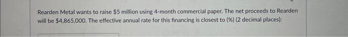 Rearden Metal wants to raise $5 million using 4-month commercial paper. The net proceeds to Rearden
will be $4,865,000. The effective annual rate for this financing is closest to (%) (2 decimal places):