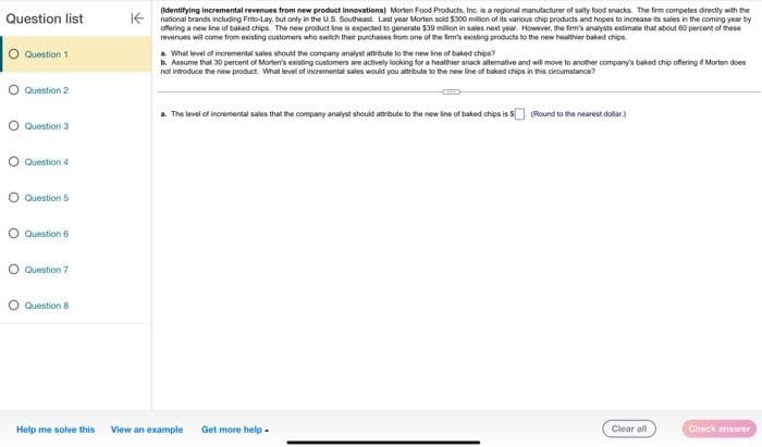 Question list
Question 1
Question 2
Question 3
Question 4
O Question 5
O Question 6
Question 7
Question 8
Help me solve this
(Identifying incremental revenues from new product innovations) Morten Food Products, Inc. is a regional manufacturer of salty food snacks. The firm competes directly with the
national brands including Frito-Lay, but only in the U.S. Southeast Last year Morten sold $300 million of its various chip products and hopes to increase its sales in the coming year by
offering a new line of baked chips. The new product line is expected to generate $39 million in sales next year. However, the firm's analysts estimate that about 60 percent of these
revenues will come from existing customers who switch their purchases from one of the firm's existing products to the new healthier baked chips.
a. What level of incremental sales should the company analyst attribute to the new line of baked chips?
b. Assume that 30 percent of Morten's existing customers are actively looking for a healthier snack alternative and will move to another company's baked chip offering if Morten does
not introduce the new product. What level of incremental sales would you attribute to the new line of baked chips in this circumstance?
a. The level of incremental sales that the company analyst should attribute to the new line of baked chips is $. (Round to the nearest dollar)
View an example Get more help.
Clear all
Check answer