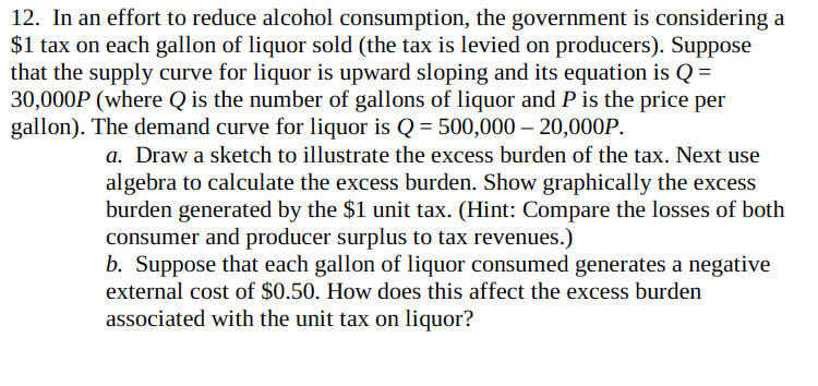 12. In an effort to reduce alcohol consumption, the government is considering a
$1 tax on each gallon of liquor sold (the tax is levied on producers). Suppose
that the supply curve for liquor is upward sloping and its equation is Q =
30,000P (where Q is the number of gallons of liquor and P is the price per
gallon). The demand curve for liquor is Q = 500,000 – 20,000P.
a. Draw a sketch to illustrate the excess burden of the tax. Next use
algebra to calculate the excess burden. Show graphically the excess
burden generated by the $1 unit tax. (Hint: Compare the losses of both
consumer and producer surplus to tax revenues.)
b. Suppose that each gallon of liquor consumed generates a negative
external cost of $0.50. How does this affect the excess burden
associated with the unit tax on liquor?