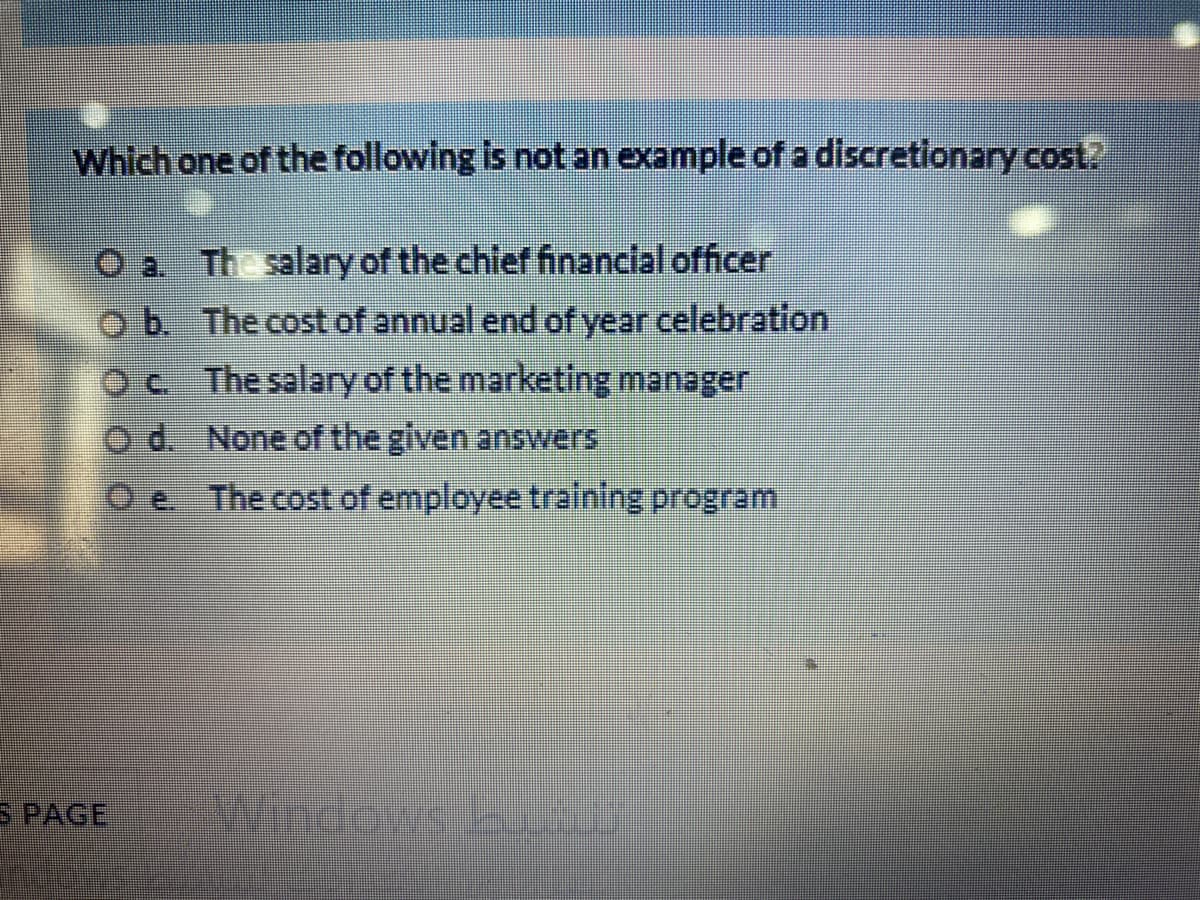 Which one of the following is not an example of a discretionary cost.
The salary of the chlef financial officer
ob The cost of annual end of year celebration
Oc The salary of the marketing manager
d. None of the given answers
e.
The cost of employee training program
S PAGE
Windows
