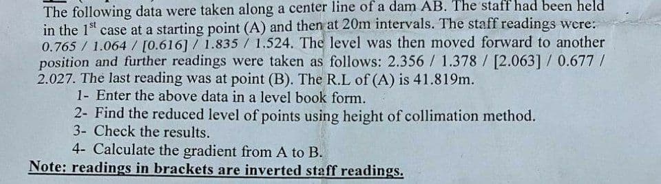 The following data were taken along a center line of a dam AB. The staff had been held
in the 1st case at a starting point (A) and then at 20m intervals. The staff readings were:
0.765 / 1.064/ [0.616] / 1.835 / 1.524. The level was then moved forward to another
position and further readings were taken as follows: 2.356 / 1.378 / [2.063] / 0.677/
2.027. The last reading was at point (B). The R.L of (A) is 41.819m.
1- Enter the above data in a level book form.
2- Find the reduced level of points using height of collimation method.
3- Check the results.
4- Calculate the gradient from A to B.
Note: readings in brackets are inverted staff readings.