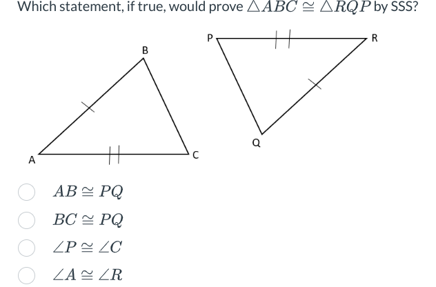 Which statement, if true, would prove AABC ≈ ARQP by SSS?
A
AB
BC
ZP
ZA
PQ
PQ
ZC
ZR
B
C
P
Q
R