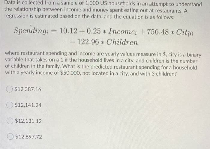 Data is collected from a sample of 1,000 US households in an attempt to understand
the relationship between income and money spent eating out at restaurants. A
regression is estimated based on the data, and the equation is as follows:
Spending;
10.12 + 0.25 * Income; + 756.48 * City:
122.96 * Children
where restaurant spending and income are yearly values measure in $, city is a binary
variable that takes on a 1 if the household lives in a city, and children is the number
of children in the family. What is the predicted restaurant spending for a household
with a yearly income of $50,000, not located in a city, and with 3 children?
$12,387.16
$12,141.24
$12,131.12
$12,897.72
