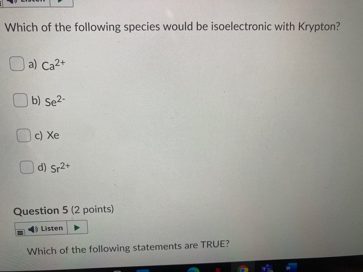Which of the following species would be isoelectronic with Krypton?
O a) Ca2+
O b) Se2-
c) Xe
Od) Sr2+
Question 5 (2 points)
1) Listen
Which of the following statements are TRUE?
