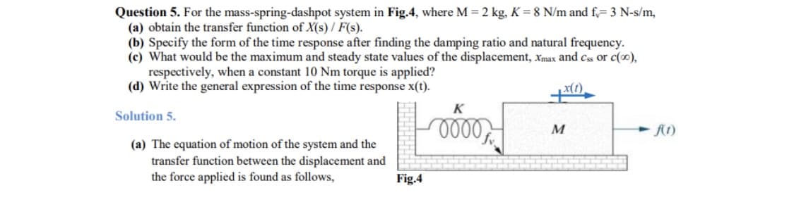 Question 5. For the mass-spring-dashpot system in Fig.4, where M = 2 kg, K = 8 N/m and f,= 3 N-s/m,
(a) obtain the transfer function of X(s) / F(s).
(b) Specify the form of the time response after finding the damping ratio and natural frequency.
(c) What would be the maximum and steady state values of the displacement, Xmax and cs or c(0),
respectively, when a constant 10 Nm torque is applied?
(d) Write the general expression of the time response x(t).
K
Solution 5.
(a) The equation of motion of the system and the
transfer function between the displacement and
the force applied is found as follows,
Fig.4
