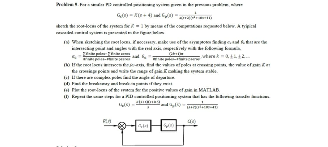 Problem 9. For a similar PD controlled positioning system given in the previous problem, where
Gc(s) = K(s + 4) and Gp(s) =
s(s+2)(s²+10s+41)
sketch the root-locus of the system for K = 1 by means of the computations requested below. A tyipical
cascaded control system is presented in the figure below.
(a) When sketching the root locus, if necessary, make use of the asymptotes finding ơa and O, that are the
intersecting point and angles with the real axis, respectively with the following formula,
E îinite poles-E finite zeros and 0, =
(2k+1)#
,where k = 0, ±1,±2, ...
#finite poles-#finite pzeros'
(b) If the root locus intersects the ja-axis, find the values of poles at crossing points, the value of gain K at
#finite poles-#finite pzeros
the crossings points and write the range of gain K making the system stable.
(c) If there are complex poles find the angle of departure.
(d) Find the breakaway and break-in points if they exist.
(e) Plot the root-locus of the system for the positive values of gain in MATLAB.
(f) Repeat the same steps for a PID controlled positioning system that has the following transfer functions.
K(s+4)(s+0.5)
Ge(s) =
and Gp(s) =
(s+2)(s²+10s+41)
R(s)
C(s)
Ge(s)
Gp(8)
