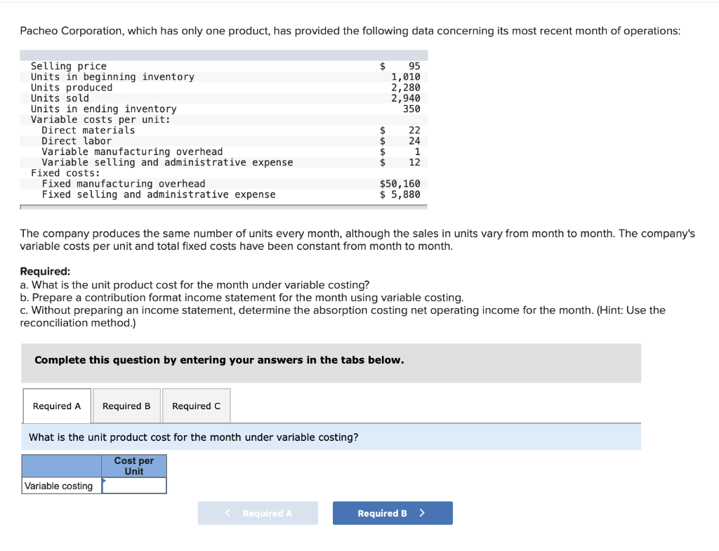 Pacheo Corporation, which has only one product, has provided the following data concerning its most recent month of operations:
Selling price
Units in beginning inventory
Units produced
Units sold
Units in ending inventory
Variable costs per unit:
Direct materials
Direct labor
Variable manufacturing overhead
Variable selling and administrative expense
Fixed costs:
Fixed manufacturing overhead
Fixed selling and administrative expense
Required A
$
The company produces the same number of units every month, although the sales in units vary from month to month. The company's
variable costs per unit and total fixed costs have been constant from month to month.
Required B Required C
What is the unit product cost for the month under variable costing?
Cost per
Unit
Variable costing
95
1,010
2,280
2,940
350
Required:
a. What is the unit product cost for the month under variable costing?
b. Prepare a contribution format income statement for the month using variable costing.
c. Without preparing an income statement, determine the absorption costing net operating income for the month. (Hint: Use the
reconciliation method.)
Complete this question by entering your answers in the tabs below.
< Required A
$
$
$
1
$ 12
22
24
$50, 160
$ 5,880
Required B
>