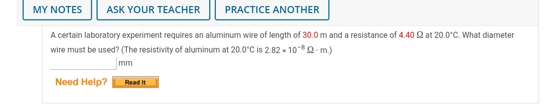 MY NOTES
ASK YOUR TEACHER
PRACTICE ANOTHER
A certain laboratory experiment requires an aluminum wire of length of 30.0 m and a resistance of 4.40 Q at 20.0°C. What diameter
wire must be used? (The resistivity of aluminum at 20.0°C is 2.82 x 10-8 Q m.)
mm
Need Help?
Read It
