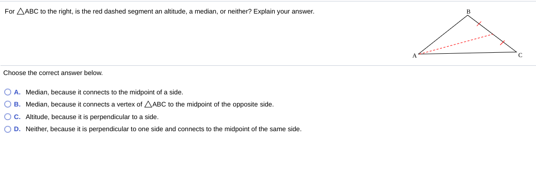 For AABC to the right, is the red dashed segment an altitude, a median, or neither? Explain your answer.
A
Choose the correct answer below.
O A. Median, because it connects to the midpoint of a side.
O B. Median, because it connects a vertex of AABC to the midpoint of the opposite side.
O c. Altitude, because it is perpendicular to a side.
O D. Neither, because it is perpendicular to one side and connects to the midpoint of the same side.
