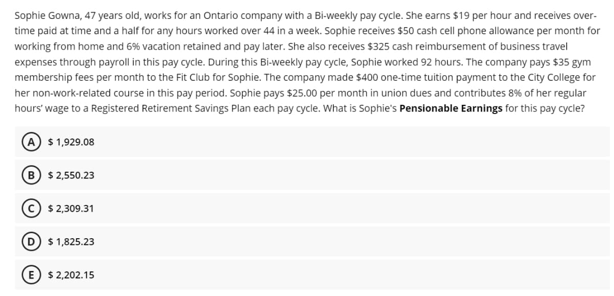 Sophie Gowna, 47 years old, works for an Ontario company with a Bi-weekly pay cycle. She earns $19 per hour and receives over-
time paid at time and a half for any hours worked over 44 in a week. Sophie receives $50 cash cell phone allowance per month for
working from home and 6% vacation retained and pay later. She also receives $325 cash reimbursement of business travel
expenses through payroll in this pay cycle. During this Bi-weekly pay cycle, Sophie worked 92 hours. The company pays $35 gym
membership fees per month to the Fit Club for Sophie. The company made $400 one-time tuition payment to the City College for
her non-work-related course in this pay period. Sophie pays $25.00 per month in union dues and contributes 8% of her regular
hours' wage to a Registered Retirement Savings Plan each pay cycle. What is Sophie's Pensionable Earnings for this pay cycle?
A
$ 1,929.08
В
$ 2,550.23
$ 2,309.31
$ 1,825.23
$ 2,202.15
