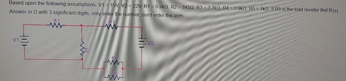 Based upon the following assumptions: V1 = 19V. V2 = 22V R1 = 0.9k0, R2 = 845Q R3 = 3.2kQ, R4 = 3.9kQ R5 = 1kO If R5 is the load resistor find RTH
Answer in Q with 3 significant digits, only enter the number, don't enter the units
V1
