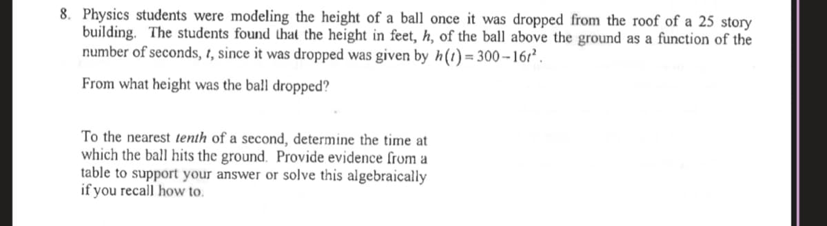 8. Physics students were modeling the height of a ball once it was dropped from the roof of a 25 story
building. The students found that the height in feet, h, of the ball above the ground as a function of the
number of seconds, 1, since it was dropped was given by h(t)= 300–16r² .
From what height was the ball dropped?
To the nearest tenth of a second, determine the time at
which the ball hits the ground. Provide evidence from a
table to support your answer or solve this algebraically
if you recall how to.
