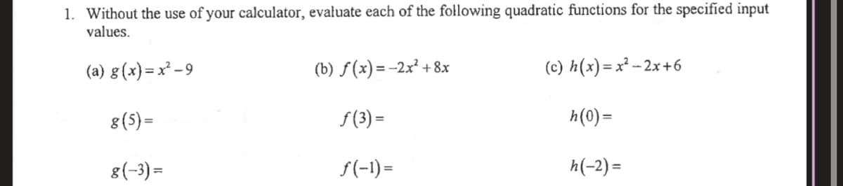 1. Without the use of your calculator, evałuate each of the following quadratic functions for the specified input
values.
(a) g(x)= x² -9
(b) f(x) = -2x² +8x
(c) h(x)= x² - 2x+6
8(5) =
S (3) =
h(0) =
8(-3) =
f(-1)=
h(-2) =
