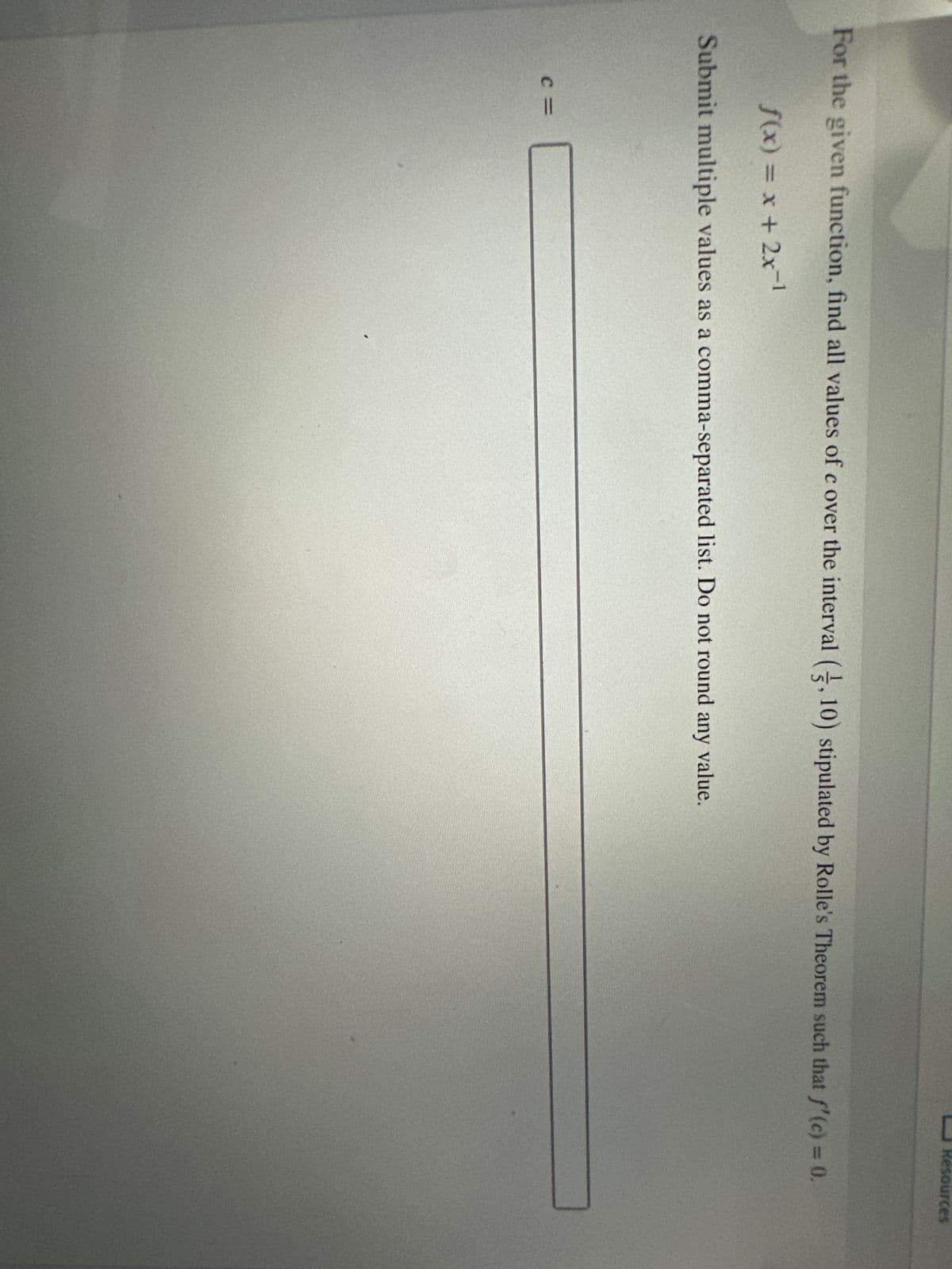 For the given function, find all values of c over the interval (2, 10) stipulated by Rolle's Theorem such that f'(c) = 0.
f(x) = x + 2x-¹
Submit multiple values as a comma-separated list. Do not round any value.
Resources
C=