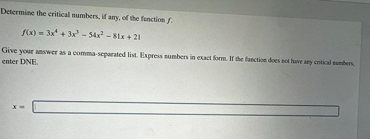 Determine the critical numbers, if any, of the function f.
f(x) = 3x² + 3x³ - 54x² - 81x + 21
Give your answer as a comma-separated list. Express numbers in exact form. If the function does not have any critical numbers,
enter DNE.
X =