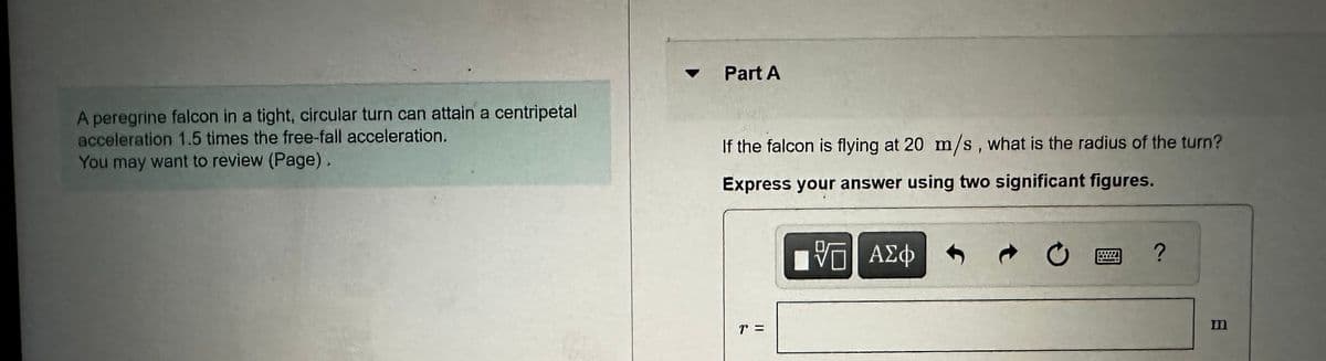 Part A
A peregrine falcon in a tight, circular turn can attain a centripetal
acceleration 1.5 times the free-fall acceleration.
You may want to review (Page).
If the falcon is flying at 20 m/s, what is the radius of the turn?
Express your answer using two significant figures.
ΜΕ ΑΣΦ
0
?
T =