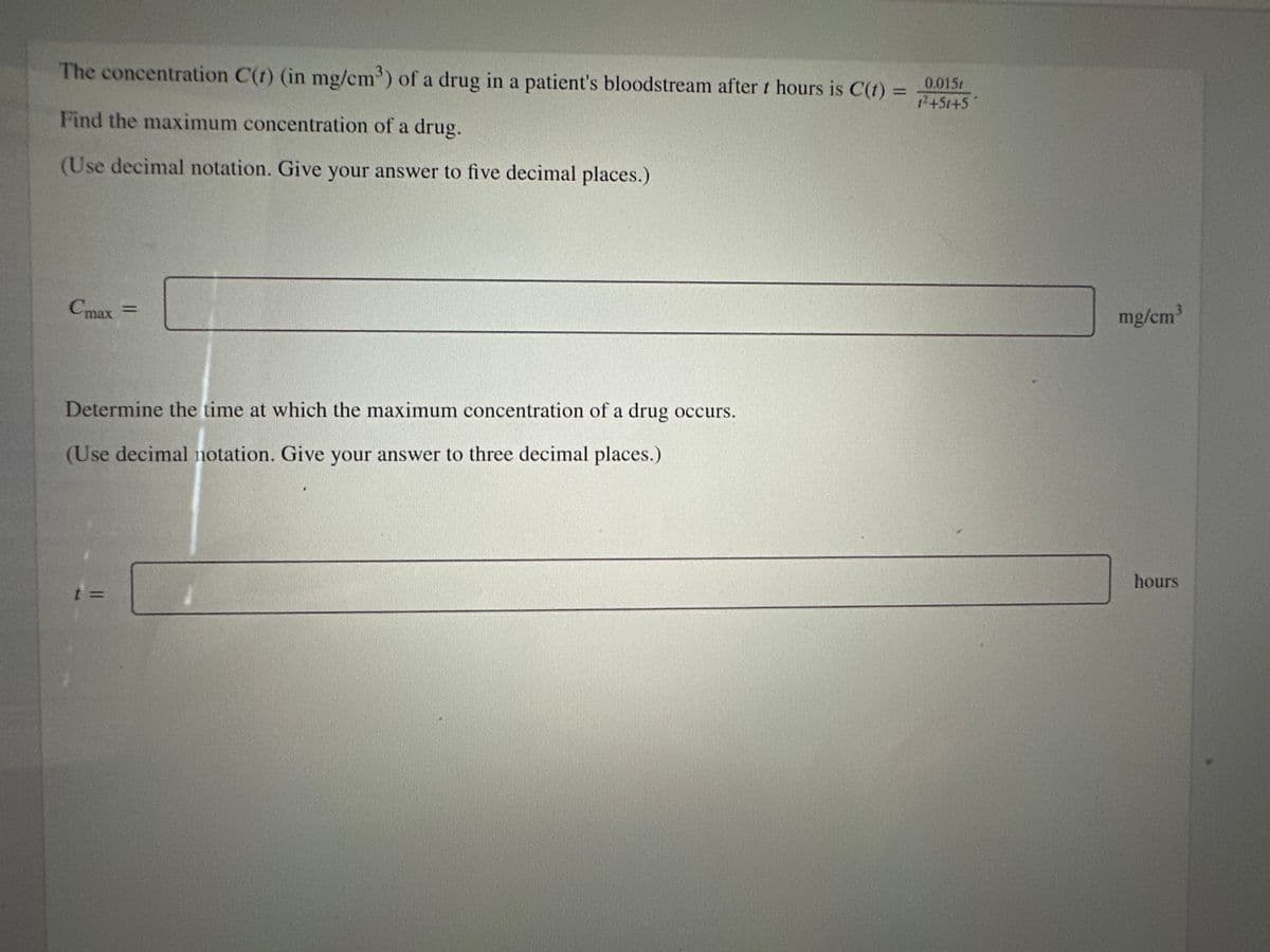 The concentration C(t) (in mg/cm³) of a drug in a patient's bloodstream after t hours is C(t) =
Find the maximum concentration of a drug.
(Use decimal notation. Give your answer to five decimal places.)
Cmax
=
Determine the time at which the maximum concentration of a drug occurs.
(Use decimal notation. Give your answer to three decimal places.)
0.015t
1²+51+5
mg/cm³
hours
