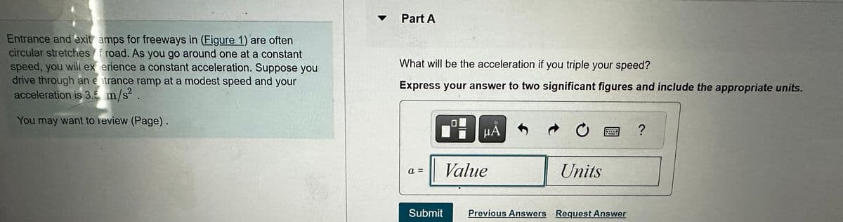 A
Part A
Entrance and exit amps for freeways in (Figure 1) are often
circular stretches of road. As you go around one at a constant
speed, you will experience a constant acceleration. Suppose you
drive through an entrance ramp at a modest speed and your
acceleration is 3.5 m/s².
You may want to review (Page).
What will be the acceleration if you triple your speed?
Express your answer to two significant figures and include the appropriate units.
a =
Value
0
?
Units
Submit
Previous Answers Request Answer
