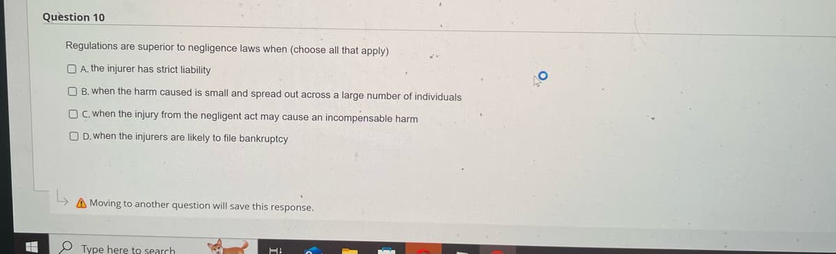 Question 10
Regulations are superior to negligence laws when (choose all that apply)
A. the injurer has strict liability
B. when the harm caused is small and spread out across a large number of individuals
OC. when the injury from the negligent act may cause an incompensable harm
OD. when the injurers are likely to file bankruptcy
Moving to another question will save this response.
Type here to search
H!