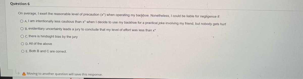 Question 6
On average, I exert the reasonable level of precaution (x*) when operating my backhoe. Nonetheless, I could be liable for negligence if:
OA. I am intentionally less cautious than x* when I decide to use my backhoe for a practical joke involving my friend, but nobody gets hurt
OB. evidentiary uncertainty leads a jury to conclude that my level of effort was less than x*
OC. there is hindsight bias by the jury
OD. All of the above
O E. Both B and C are correct.
Moving to another question will save this response.
