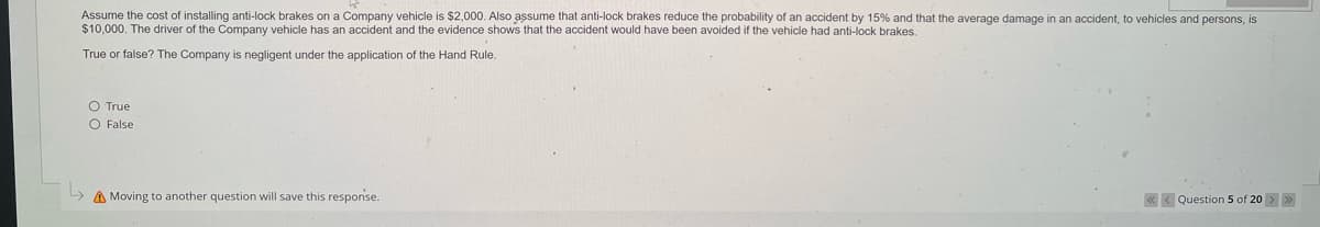 Assume the cost of installing anti-lock brakes on a Company vehicle is $2,000. Also assume that anti-lock brakes reduce the probability of an accident by 15% and that the average damage in an accident, to vehicles and persons, is
$10,000. The driver of the Company vehicle has an accident and the evidence shows that the accident would have been avoided if the vehicle had anti-lock brakes.
True or false? The Company is negligent under the application of the Hand Rule.
True
O False
A Moving to another question will save this response.
Question 5 of 20