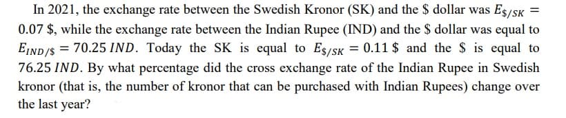 In 2021, the exchange rate between the Swedish Kronor (SK) and the $ dollar was E$/SK
0.07 $, while the exchange rate between the Indian Rupee (IND) and the $ dollar was equal to
EIND/$ = 70.25 IND. Today the SK is equal to E$/SK = 0.11 $ and the $ is equal to
76.25 IND. By what percentage did the cross exchange rate of the Indian Rupee in Swedish
kronor (that is, the number of kronor that can be purchased with Indian Rupees) change over
the last year?