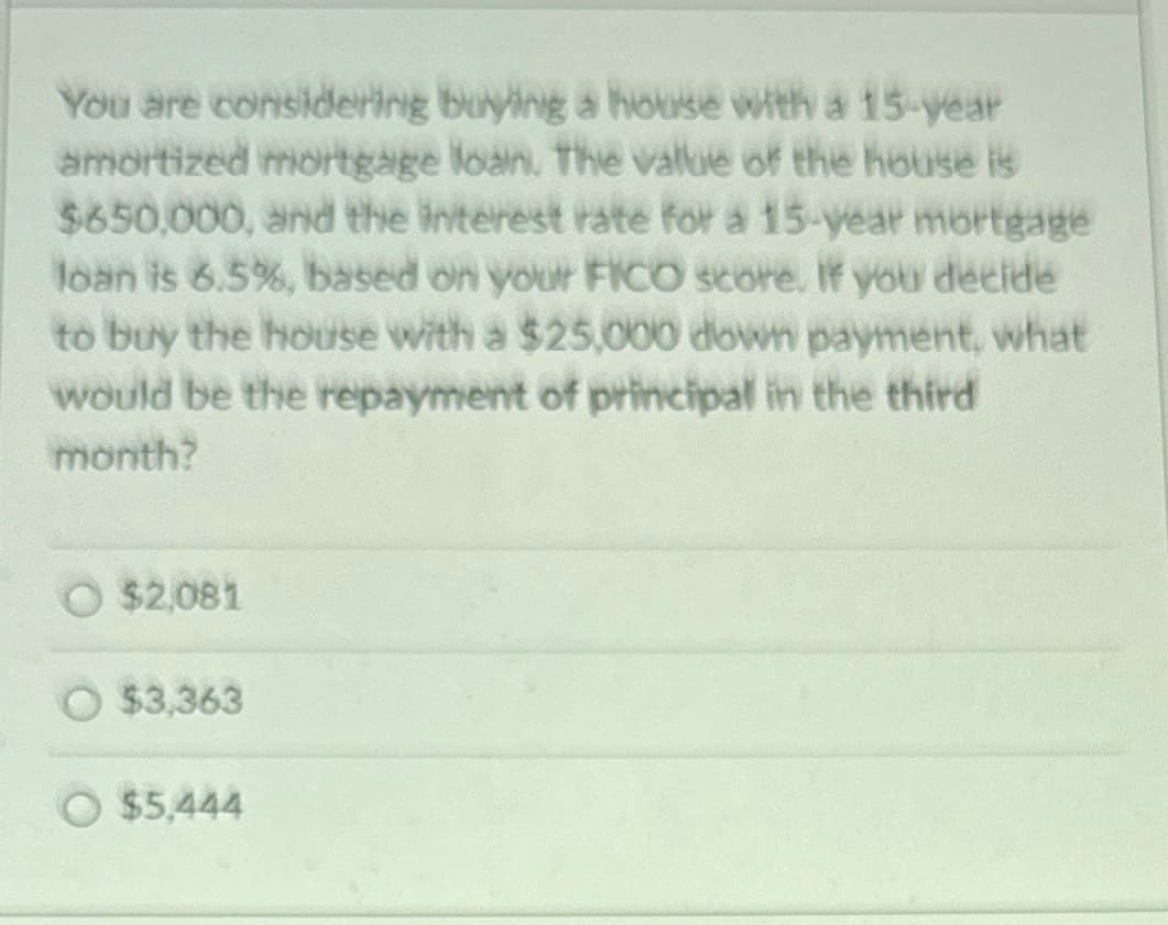 You are considering buying a house with a 15-year
amortized mortgage loan. The value of the house is
$650,000, and the interest rate for a 15-year mortgage
loan is 6.5%, based on your FICO score. If you decide
to buy the house with a $25,000 down payment, what
would be the repayment of principal in the third
month?
$2,081
$3,363
$5,444