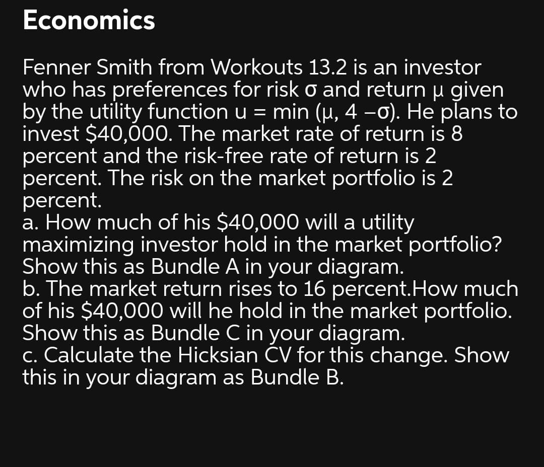 Economics
Fenner Smith from Workouts 13.2 is an investor
who has preferences for risk o and returnu given
by the utility function u = min (µ, 4 –0). He plans to
invest $40,000. The market rate of return is 8
percent and the risk-free rate of return is 2
percent. The risk on the market portfolio is 2
percent.
a. How much of his $40,000 will a utility
maximizing investor hold in the market portfolio?
Show this as Bundle A in your diagram.
b. The market return rises to 16 percent.How much
of his $40,000 will he hold in the market portfolio.
Show this as Bundle C in your diagram.
c. Calculate the Hicksian ČV for this change. Show
this in your diagram as Bundle B.
