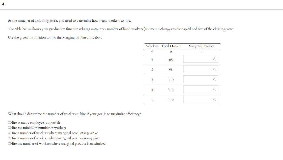 4.
As the manager of a clothing store, you need to determine how many workers to hire.
The table below shows your production function relating output per number of hired workers (assume no changes to the capital and size of the clothing store.
Use the given information to find the Marginal Product of Labor.
What should determine the number of workers to hire if your goal is to maximize efficiency?
OHire as many employees as possible
OHire the minimum number of workers
OHire a number of workers where marginal product is positive
OHire a number of workers where marginal product is negative
OHire the number of workers where marginal product is maximized
Workers Total Output
0
1
2
3
4
5
0
65
98
110
112
112
Marginal Product
9.
9.
