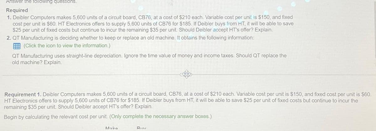 Answer the following questions.
Required
1. Deibler Computers makes 5,600 units of a circuit board, CB76, at a cost of $210 each. Variable cost per unit is $150, and fixed
cost per unit is $60. HT Electronics offers to supply 5,600 units of CB76 for $185. If Deibler buys from HT, it will be able to save
$25 per unit of fixed costs but continue to incur the remaining $35 per unit. Should Deibler accept HT's offer? Explain.
2. QT Manufacturing is deciding whether to keep or replace an old machine. It obtains the following information:
(Click the icon to view the information.)
QT Manufacturing uses straight-line depreciation. Ignore the time value of money and income taxes. Should QT replace the
old machine? Explain.
A
Requirement 1. Deibler Computers makes 5,600 units of a circuit board, CB76, at a cost of $210 each. Variable cost per unit is $150, and fixed cost per unit is $60.
HT Electronics offers to supply 5,600 units of CB76 for $185. If Deibler buys from HT, it will be able to save $25 per unit of fixed costs but continue to incur the
remaining $35 per unit. Should Deibler accept HT's offer? Explain.
Begin by calculating the relevant cost per unit. (Only complete the necessary answer boxes.)
Maka
RIN