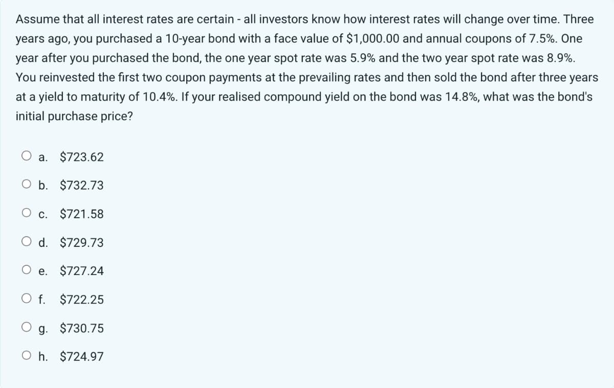 Assume that all interest rates are certain - all investors know how interest rates will change over time. Three
years ago, you purchased a 10-year bond with a face value of $1,000.00 and annual coupons of 7.5%. One
year after you purchased the bond, the one year spot rate was 5.9% and the two year spot rate was 8.9%.
You reinvested the first two coupon payments at the prevailing rates and then sold the bond after three years
at a yield to maturity of 10.4%. If your realised compound yield on the bond was 14.8%, what was the bond's
initial purchase price?
a. $723.62
O b. $732.73
O c. $721.58
O d. $729.73
O e. $727.24
O f. $722.25
g. $730.75
Oh. $724.97